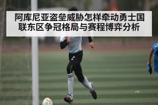 阿库尼亚盗垒威胁怎样牵动勇士国联东区争冠格局与赛程博弈分析