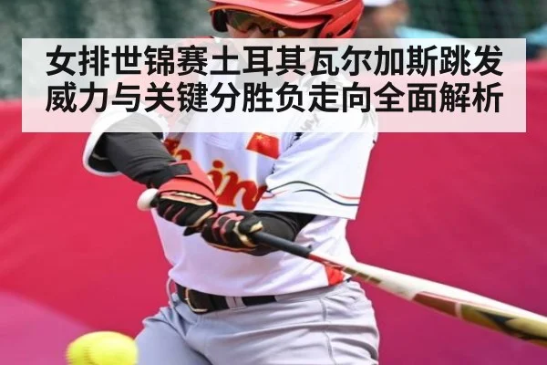 女排世锦赛土耳其瓦尔加斯跳发威力与关键分胜负走向全面解析