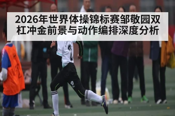 2026年世界体操锦标赛邹敬园双杠冲金前景与动作编排深度分析