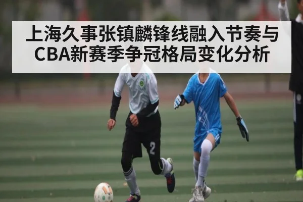 上海久事张镇麟锋线融入节奏与CBA新赛季争冠格局变化分析